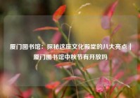 厦门图书馆：探秘这座文化殿堂的八大亮点｜厦门图书馆中秋节有开放吗