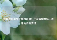 警惕露胸美女主播蹭流量！王者荣耀赛场不该沦为低俗秀场