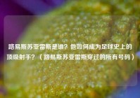 路易斯苏亚雷斯是谁？他如何成为足球史上的顶级射手？（路易斯苏亚雷斯穿过的所有号码）