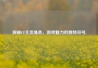 探秘CF主页角色，游戏魅力的独特符号