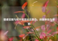 猎魂觉醒与和平精英玩法融合，创新体验与攻略