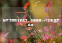 和平精英颜洋是选手、主播还是NPC？别和美洋洋混！