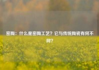 密陶：什么是密陶工艺？它与传统陶瓷有何不同？