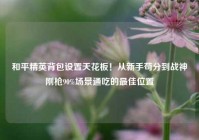 和平精英背包设置天花板！从新手苟分到战神刚枪90%场景通吃的最佳位置