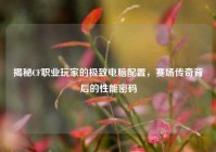 揭秘CF职业玩家的极致电脑配置，赛场传奇背后的性能密码