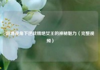 超清视角下逆战精绝女王的神秘魅力（完整视频）