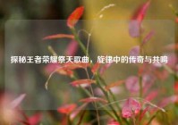 探秘王者荣耀祭天歌曲，旋律中的传奇与共鸣