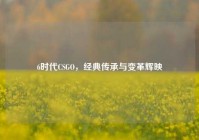 6时代CSGO，经典传承与变革辉映
