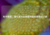 和平精英，第七张火山地图开启全新竞技之旅