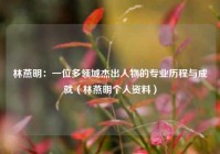 林燕明：一位多领域杰出人物的专业历程与成就（林燕明个人资料）