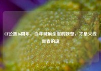 CF公测16周年，当年喊疯全服的妖孽，才是火线青春的魂