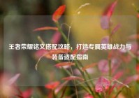 王者荣耀铭文搭配攻略，打造专属英雄战力与装备适配指南