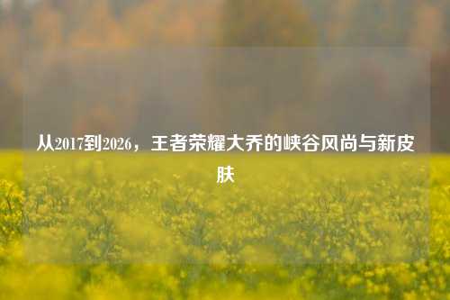从2017到2026，王者荣耀大乔的峡谷风尚与新皮肤