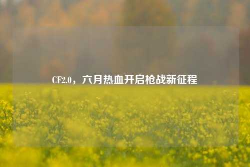 CF2.0，六月热血开启枪战新征程