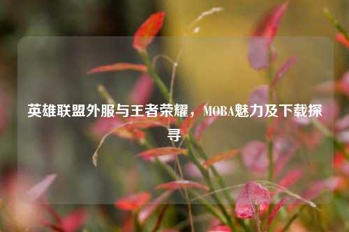 英雄联盟外服与王者荣耀，MOBA魅力及下载探寻