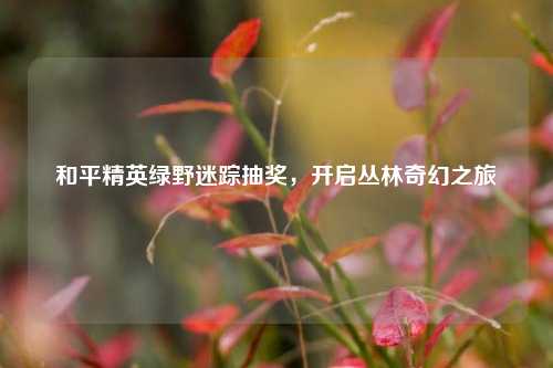 和平精英绿野迷踪抽奖，开启丛林奇幻之旅