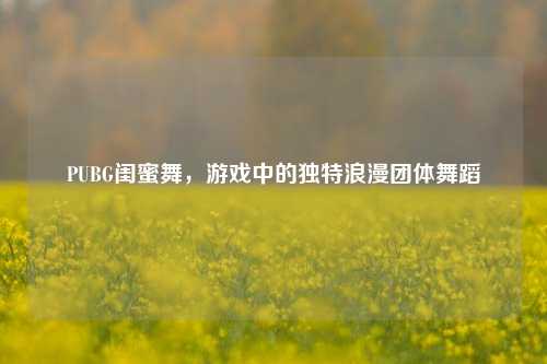PUBG闺蜜舞,游戏中的独特浪漫团体舞蹈