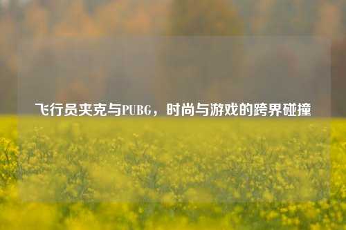 飞行员夹克与PUBG,时尚与游戏的跨界碰撞