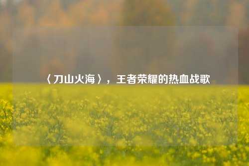 〈刀山火海〉,王者荣耀的热血战歌