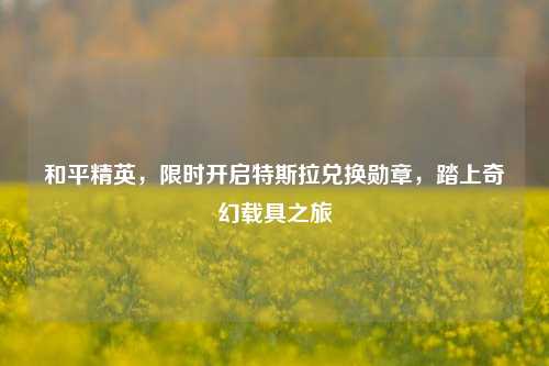 和平精英,限时开启特斯拉兑换勋章,踏上奇幻载具之旅