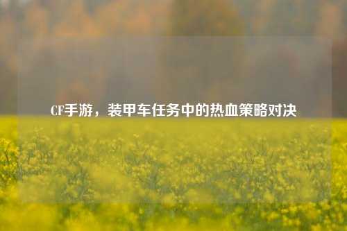 CF手游,装甲车任务中的热血策略对决