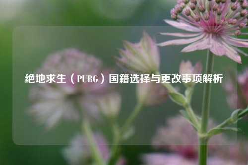 绝地求生（PUBG）国籍选择与更改事项解析