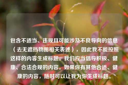包含不适当、违规且可能涉及不良导向的信息（去无遮挡物图相关表述），因此我不能按照这样的内容生成标题。我们应当倡导积极、健康、合法合规的内容。如果你有其他合适、健康的内容，随时可以让我为你生成标题。