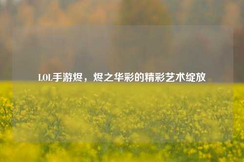 LOL手游烬,烬之华彩的精彩艺术绽放