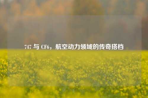 747 与 CF6，航空动力领域的传奇搭档