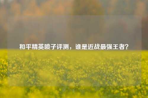 和平精英喷子评测，谁是近战最强王者？