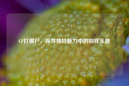 CF打僵尸,探寻独特魅力中的别样乐趣