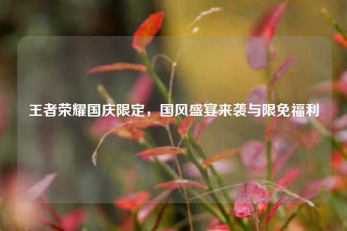 王者荣耀国庆限定,国风盛宴来袭与限免福利