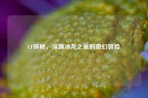CF探秘，深渊冰龙之巢的奇幻冒险