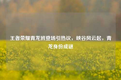 王者荣耀青龙班登场引热议，峡谷风云起，青龙身份成谜