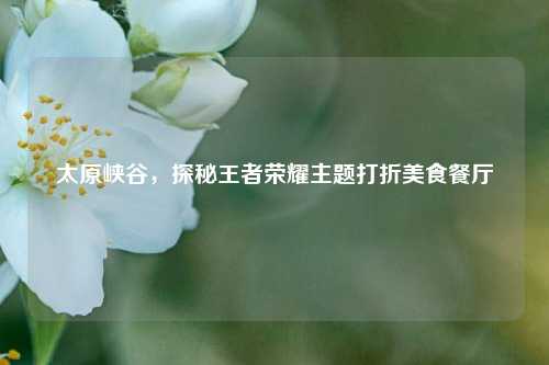 太原峡谷,探秘王者荣耀主题打折美食餐厅