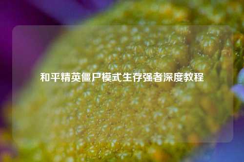 和平精英僵尸模式生存强者深度教程