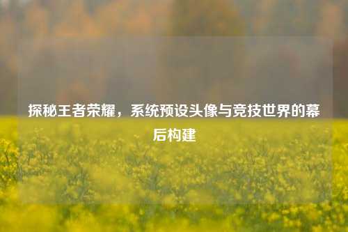 探秘王者荣耀,系统预设头像与竞技世界的幕后构建