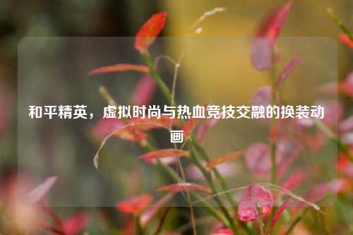 和平精英,虚拟时尚与热血竞技交融的换装动画