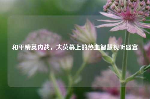 和平精英内战,大荧幕上的热血智慧视听盛宴