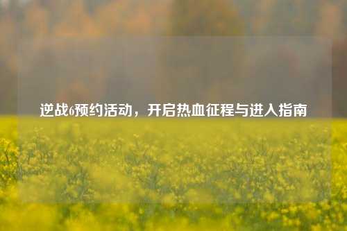 逆战6预约活动，开启热血征程与进入指南