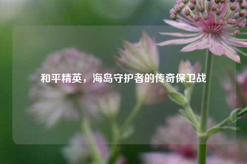 和平精英,海岛守护者的传奇保卫战