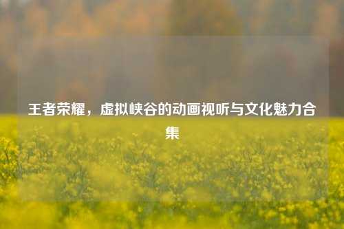 王者荣耀，虚拟峡谷的动画视听与文化魅力合集