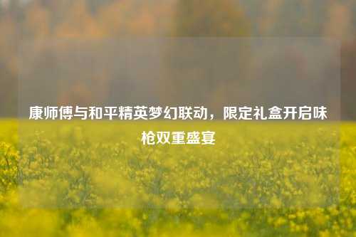 康师傅与和平精英梦幻联动，限定礼盒开启味枪双重盛宴