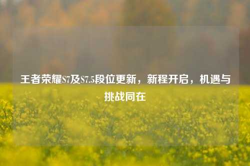 王者荣耀S7及S7.5段位更新,新程开启,机遇与挑战同在