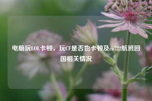 电脑玩LOL卡顿，玩CF是否也卡顿及ca722航班回国相关情况