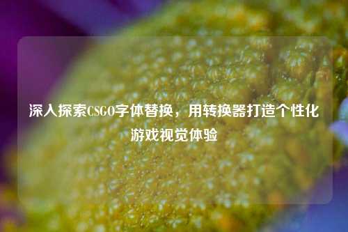 深入探索CSGO字体替换,用转换器打造个性化游戏视觉体验
