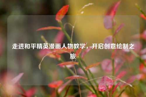 走进和平精英漫画人物教学，开启创意绘制之旅
