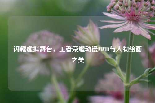 闪耀虚拟舞台,王者荣耀动漫MMD与人物绘画之美