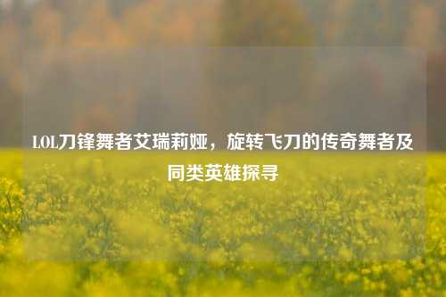LOL刀锋舞者艾瑞莉娅,旋转飞刀的传奇舞者及同类英雄探寻