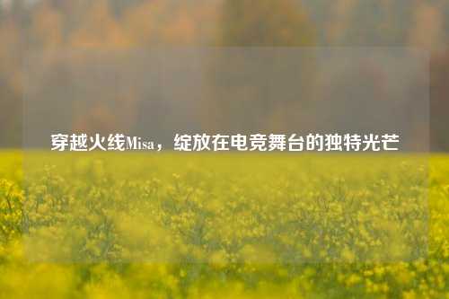 穿越火线Misa,绽放在电竞舞台的独特光芒